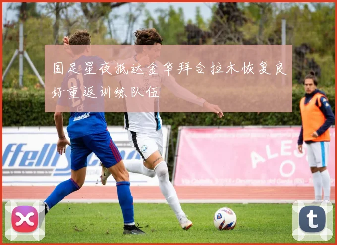 国足星夜抵达金华拜合拉木恢复良好重返训练队伍